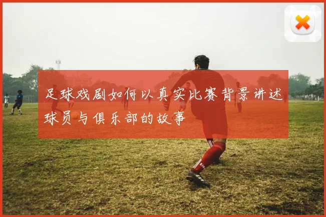足球戏剧如何以真实比赛背景讲述球员与俱乐部的故事