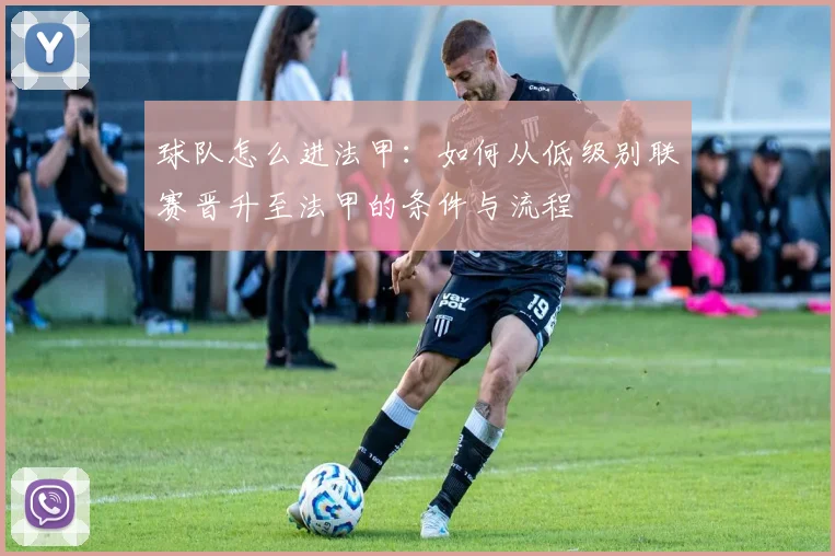 球队怎么进法甲：如何从低级别联赛晋升至法甲的条件与流程