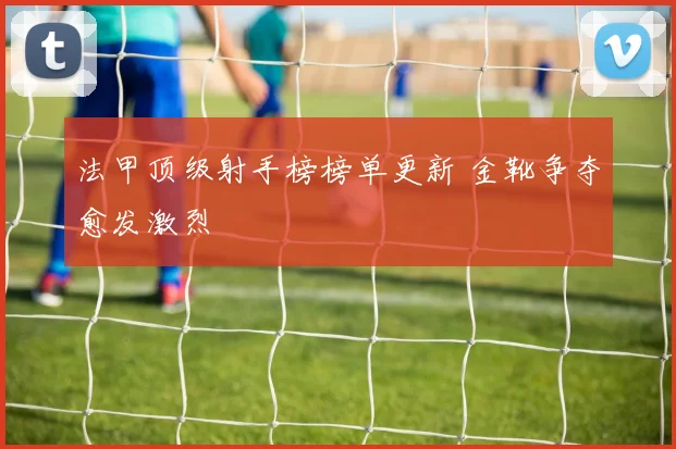 法甲顶级射手榜榜单更新 金靴争夺愈发激烈